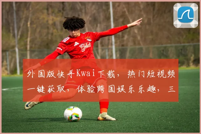 外国版快手Kwai下载，热门短视频一键获取，体验跨国娱乐乐趣，三步轻松拥有