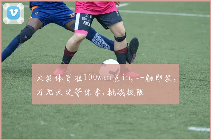 大发体育准100wan点in,一触即发,万元大奖等你拿,挑战极限